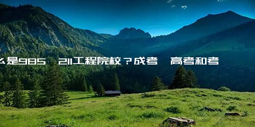 什么是985、211工程院校？成考、高考和考研都可以参考（附 985、211高校完整名单）